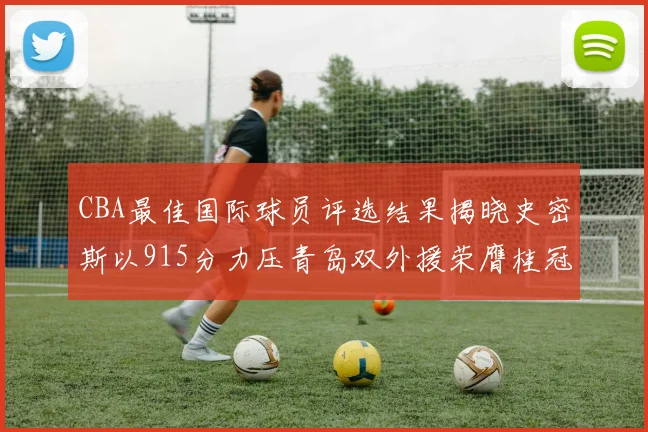CBA最佳国际球员评选结果揭晓史密斯以915分力压青岛双外援荣膺桂冠