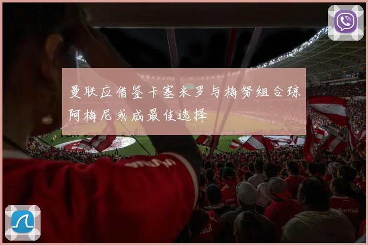 曼联应借鉴卡塞米罗与梅努组合琼阿梅尼或成最佳选择
