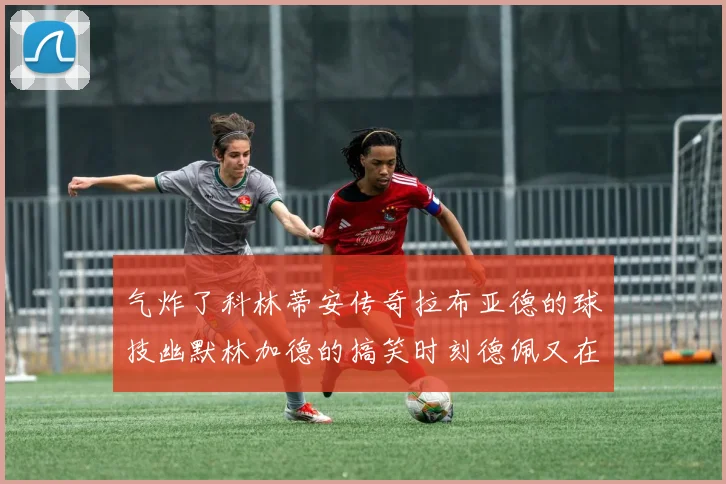 气炸了科林蒂安传奇拉布亚德的球技幽默林加德的搞笑时刻德佩又在装什么呢