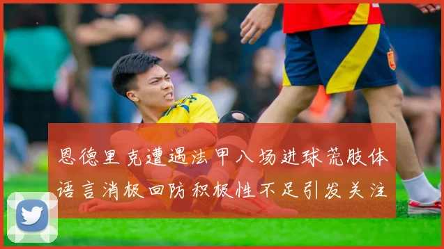 恩德里克遭遇法甲八场进球荒肢体语言消极回防积极性不足引发关注