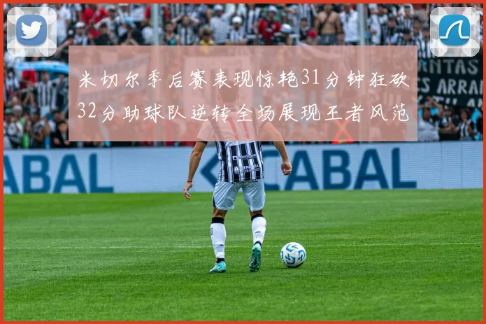 米切尔季后赛表现惊艳31分钟狂砍32分助球队逆转全场展现王者风范