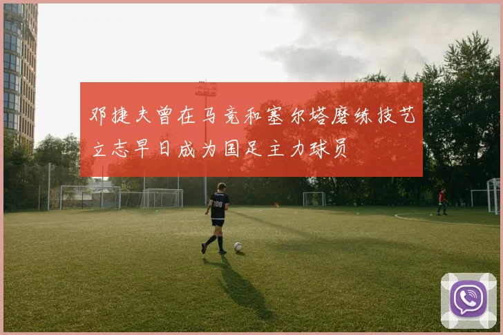 邓捷夫曾在马竞和塞尔塔磨练技艺立志早日成为国足主力球员