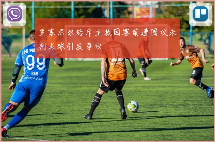 罗塞尼尔怒斥主裁因赛前遭围攻未判点球引发争议
