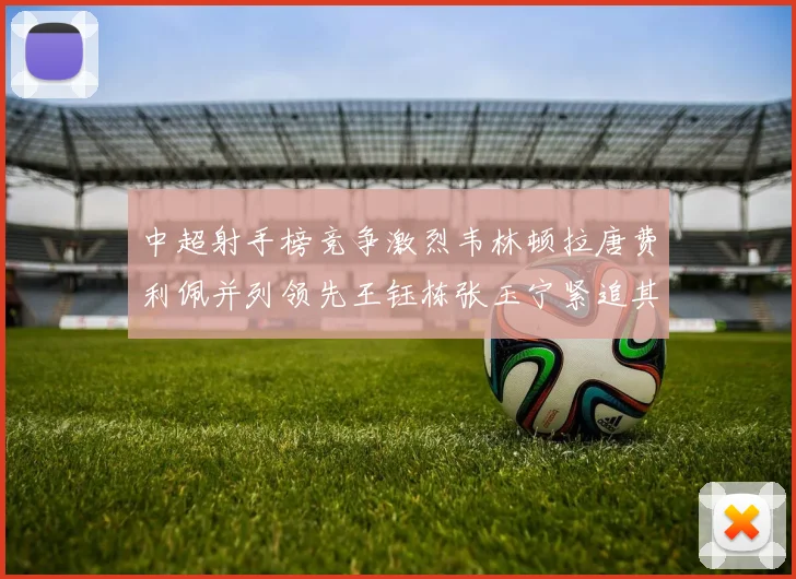中超射手榜竞争激烈韦林顿拉唐费利佩并列领先王钰栋张玉宁紧追其后