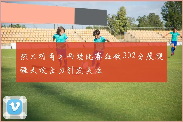 热火对奇才两场比赛狂砍302分展现强大攻击力引发关注