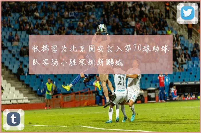 张稀哲为北京国安打入第70球助球队客场小胜深圳新鹏城