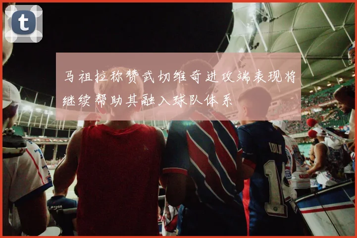马祖拉称赞武切维奇进攻端表现将继续帮助其融入球队体系