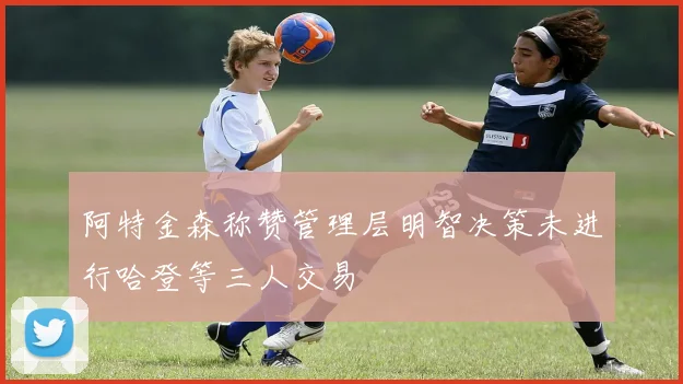 阿特金森称赞管理层明智决策未进行哈登等三人交易