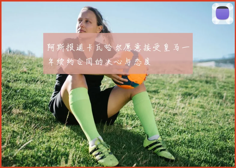 阿斯报道卡瓦哈尔愿意接受皇马一年续约合同的决心与态度