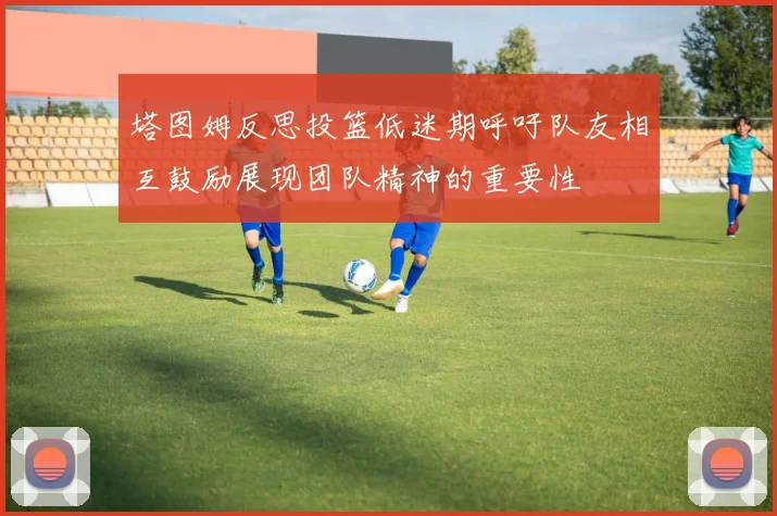 塔图姆反思投篮低迷期呼吁队友相互鼓励展现团队精神的重要性