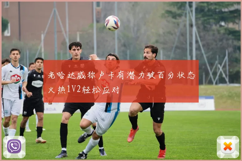 老哈达威称卢卡有潜力破百分状态火热1V2轻松应对