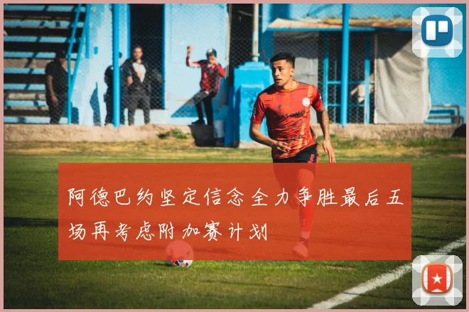 阿德巴约坚定信念全力争胜最后五场再考虑附加赛计划