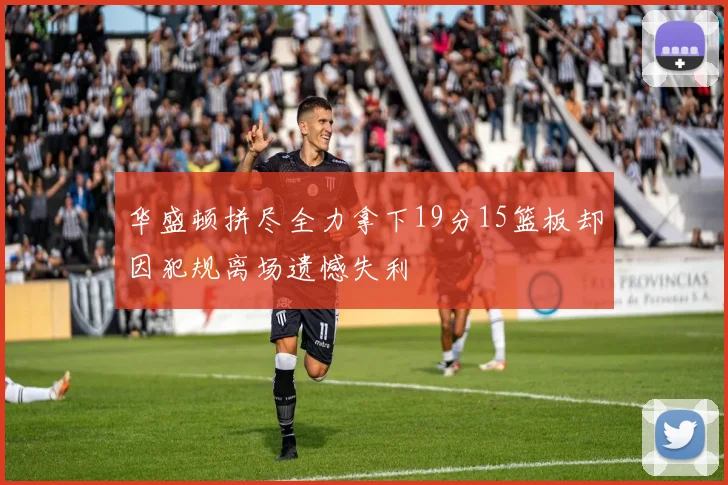 华盛顿拼尽全力拿下19分15篮板却因犯规离场遗憾失利