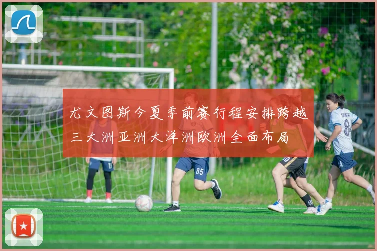 尤文图斯今夏季前赛行程安排跨越三大洲亚洲大洋洲欧洲全面布局