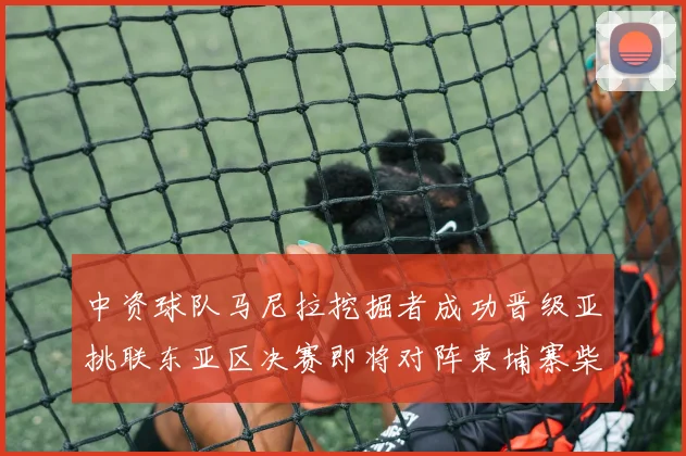 中资球队马尼拉挖掘者成功晋级亚挑联东亚区决赛即将对阵柬埔寨柴桢