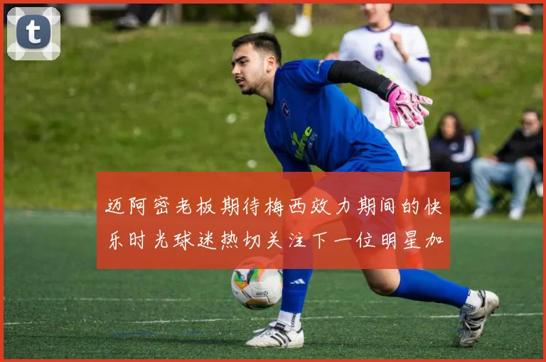 迈阿密老板期待梅西效力期间的快乐时光球迷热切关注下一位明星加盟