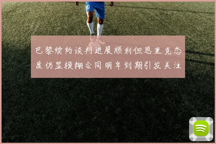巴黎续约谈判进展顺利但恩里克态度仍显模糊合同明年到期引发关注