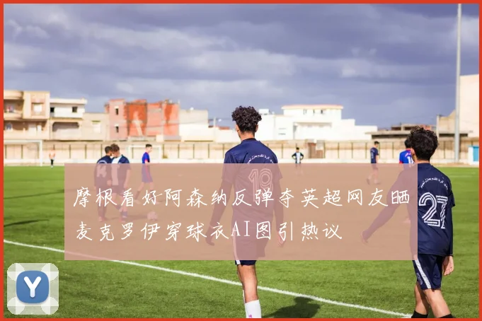 摩根看好阿森纳反弹夺英超网友晒麦克罗伊穿球衣AI图引热议