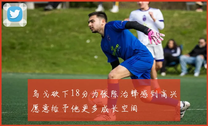 乌戈砍下18分为张陈治锋感到高兴愿意给予他更多成长空间