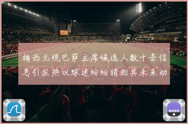 梅西无视巴萨主席候选人数十条信息引发热议球迷纷纷猜测其未来动向